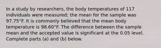 In a study by​ researchers, the body temperatures of 117 individuals were​ measured; the mean for the sample was 97.75°F. It is commonly believed that the mean body temperature is 98.60°F. The difference between the sample mean and the accepted value is significant at the 0.05 level. Complete parts ​(a) and ​(b) below.