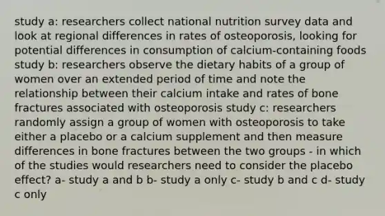 study a: researchers collect national nutrition survey data and look at regional differences in rates of osteoporosis, looking for potential differences in consumption of calcium-containing foods study b: researchers observe the dietary habits of a group of women over an extended period of time and note the relationship between their calcium intake and rates of bone fractures associated with osteoporosis study c: researchers randomly assign a group of women with osteoporosis to take either a placebo or a calcium supplement and then measure differences in bone fractures between the two groups - in which of the studies would researchers need to consider the placebo effect? a- study a and b b- study a only c- study b and c d- study c only