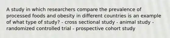 A study in which researchers compare the prevalence of processed foods and obesity in different countries is an example of what type of study? - cross sectional study - animal study - randomized controlled trial - prospective cohort study