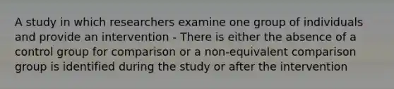 A study in which researchers examine one group of individuals and provide an intervention - There is either the absence of a control group for comparison or a non-equivalent comparison group is identified during the study or after the intervention