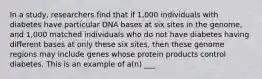 In a study, researchers find that if 1,000 individuals with diabetes have particular DNA bases at six sites in the genome, and 1,000 matched individuals who do not have diabetes having different bases at only these six sites, then these genome regions may include genes whose protein products control diabetes. This is an example of a(n) ___