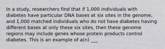 In a study, researchers find that if 1,000 individuals with diabetes have particular DNA bases at six sites in the genome, and 1,000 matched individuals who do not have diabetes having <a href='https://www.questionai.com/knowledge/krImMbRqT0-different-bases' class='anchor-knowledge'>different bases</a> at only these six sites, then these genome regions may include genes whose protein products control diabetes. This is an example of a(n) ___