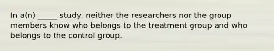 In a(n) _____ study, neither the researchers nor the group members know who belongs to the treatment group and who belongs to the control group.