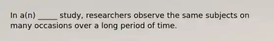 In a(n) _____ study, researchers observe the same subjects on many occasions over a long period of time.