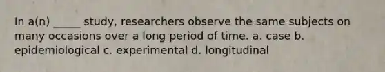 In a(n) _____ study, researchers observe the same subjects on many occasions over a long period of time. a. case b. epidemiological c. experimental d. longitudinal