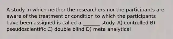 A study in which neither the researchers nor the participants are aware of the treatment or condition to which the participants have been assigned is called a _______ study. A) controlled B) pseudoscientific C) double blind D) meta analytical