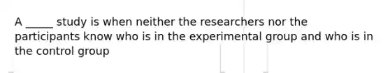 A _____ study is when neither the researchers nor the participants know who is in the experimental group and who is in the control group