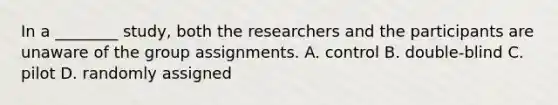 In a ________ study, both the researchers and the participants are unaware of the group assignments. A. control B. double-blind C. pilot D. randomly assigned