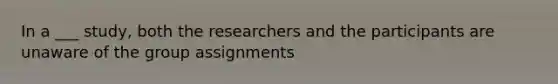 In a ___ study, both the researchers and the participants are unaware of the group assignments