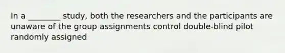 In a ________ study, both the researchers and the participants are unaware of the group assignments control double-blind pilot randomly assigned