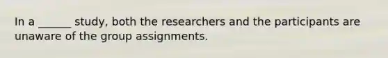 In a ______ study, both the researchers and the participants are unaware of the group assignments.