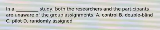 In a __________ study, both the researchers and the participants are unaware of the group assignments. A. control B. double-blind C. pilot D. randomly assigned