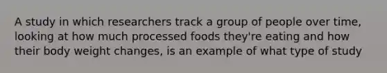 A study in which researchers track a group of people over time, looking at how much processed foods they're eating and how their body weight changes, is an example of what type of study