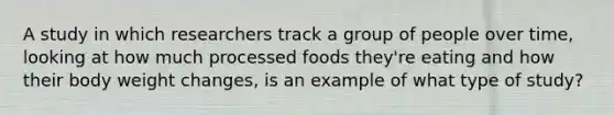 A study in which researchers track a group of people over time, looking at how much processed foods they're eating and how their body weight changes, is an example of what type of study?