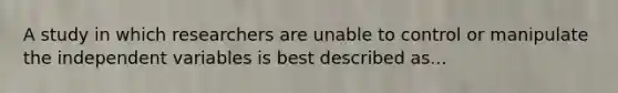 A study in which researchers are unable to control or manipulate the independent variables is best described as...