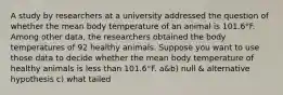 A study by researchers at a university addressed the question of whether the mean body temperature of an animal is 101.6°F. Among other​ data, the researchers obtained the body temperatures of 92 healthy animals. Suppose you want to use those data to decide whether the mean body temperature of healthy animals is less than 101.6°F. a&b) null & alternative hypothesis c) what tailed