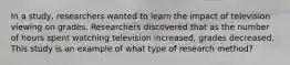 In a study, researchers wanted to learn the impact of television viewing on grades. Researchers discovered that as the number of hours spent watching television increased, grades decreased. This study is an example of what type of research method?