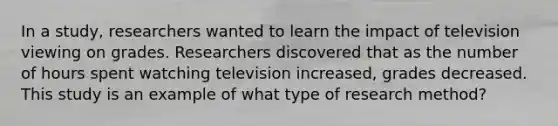 In a study, researchers wanted to learn the impact of television viewing on grades. Researchers discovered that as the number of hours spent watching television increased, grades decreased. This study is an example of what type of research method?