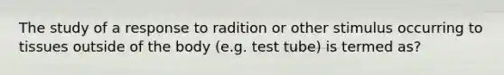 The study of a response to radition or other stimulus occurring to tissues outside of the body (e.g. test tube) is termed as?