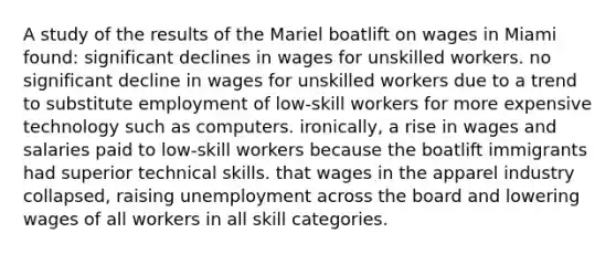 A study of the results of the Mariel boatlift on wages in Miami found: significant declines in wages for unskilled workers. no significant decline in wages for unskilled workers due to a trend to substitute employment of low-skill workers for more expensive technology such as computers. ironically, a rise in wages and salaries paid to low-skill workers because the boatlift immigrants had superior technical skills. that wages in the apparel industry collapsed, raising unemployment across the board and lowering wages of all workers in all skill categories.