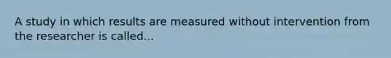 A study in which results are measured without intervention from the researcher is called...