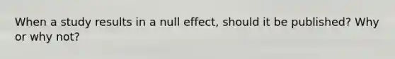 When a study results in a null effect, should it be published? Why or why not?