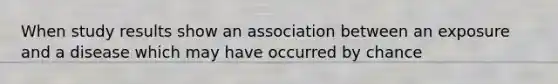 When study results show an association between an exposure and a disease which may have occurred by chance