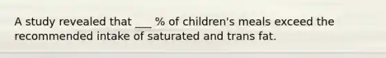 A study revealed that ___ % of children's meals exceed the recommended intake of saturated and trans fat.