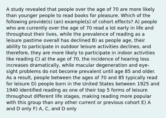 A study revealed that people over the age of 70 are more likely than younger people to read books for pleasure. Which of the following provide(s) (an) example(s) of cohort effects? A) people who are currently over the age of 70 read a lot early in life and throughout their lives, while the prevalence of reading as a leisure pastime overall has declined B) as people age, their ability to participate in outdoor leisure activities declines, and therefore, they are more likely to participate in indoor activities like reading C) at the age of 70, the incidence of hearing loss increases dramatically, while macular degeneration and eye-sight problems do not become prevalent until age 85 and older. As a result, people between the ages of 70 and 85 typically read for leisure D) people born in the United States between 1925 and 1940 identified reading as one of their top 5 forms of leisure throughout different life stages, making reading more popular with this group than any other current or previous cohort E) A and D only F) A, C, and D only