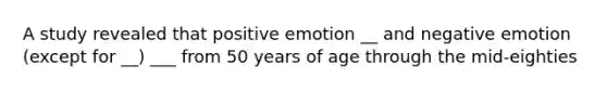 A study revealed that positive emotion __ and negative emotion (except for __) ___ from 50 years of age through the mid-eighties