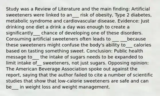 Study was a Review of Literature and the main finding: Artificial sweeteners were linked to an___ risk of obesity, Type 2 diabetes, metabolic syndrome and cardiovascular disease. Evidence: Just drinking one diet a drink a day was enough to create a significantly___ chance of developing one of these disorders. Consuming artificial sweeteners often leads to ___ ___because these sweeteners might confuse the body's ability to___ calories based on tasting something sweet. Conclusion: Public health message to___ the intake of sugars needs to be expanded to limit intake of__ sweeteners, not just sugars. Opposing opinion: The American Beverage Association spoke out against the report, saying that the author failed to cite a number of scientific studies that show that low-calorie sweeteners are safe and can be___ in weight loss and weight management.