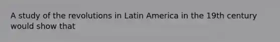 A study of the revolutions in Latin America in the 19th century would show that