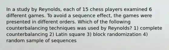 In a study by Reynolds, each of 15 chess players examined 6 different games. To avoid a sequence effect, the games were presented in different orders. Which of the following counterbalancing techniques was used by Reynolds? 1) complete counterbalancing 2) Latin square 3) block randomization 4) random sample of sequences