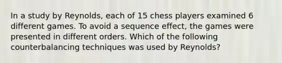 In a study by Reynolds, each of 15 chess players examined 6 different games. To avoid a sequence effect, the games were presented in different orders. Which of the following counterbalancing techniques was used by Reynolds?