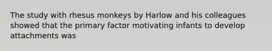 The study with rhesus monkeys by Harlow and his colleagues showed that the primary factor motivating infants to develop attachments was