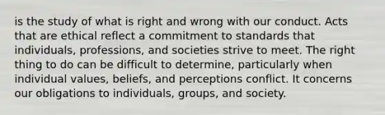 is the study of what is right and wrong with our conduct. Acts that are ethical reflect a commitment to standards that individuals, professions, and societies strive to meet. The right thing to do can be difficult to determine, particularly when individual values, beliefs, and perceptions conflict. It concerns our obligations to individuals, groups, and society.