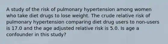 A study of the risk of pulmonary hypertension among women who take diet drugs to lose weight. The crude relative risk of pulmonary hypertension comparing diet drug users to non-users is 17.0 and the age adjusted relative risk is 5.0. Is age a confounder in this study?