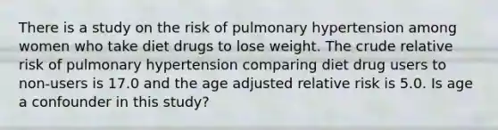 There is a study on the risk of pulmonary hypertension among women who take diet drugs to lose weight. The crude relative risk of pulmonary hypertension comparing diet drug users to non-users is 17.0 and the age adjusted relative risk is 5.0. Is age a confounder in this study?