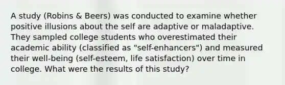 A study (Robins & Beers) was conducted to examine whether positive illusions about the self are adaptive or maladaptive. They sampled college students who overestimated their academic ability (classified as "self-enhancers") and measured their well-being (self-esteem, life satisfaction) over time in college. What were the results of this study?