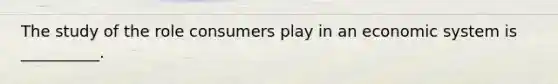 The study of the role consumers play in an economic system is __________.