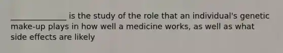 ______________ is the study of the role that an individual's genetic make-up plays in how well a medicine works, as well as what side effects are likely