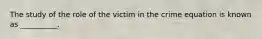 The study of the role of the victim in the crime equation is known as __________.