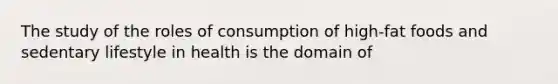 The study of the roles of consumption of high-fat foods and sedentary lifestyle in health is the domain of