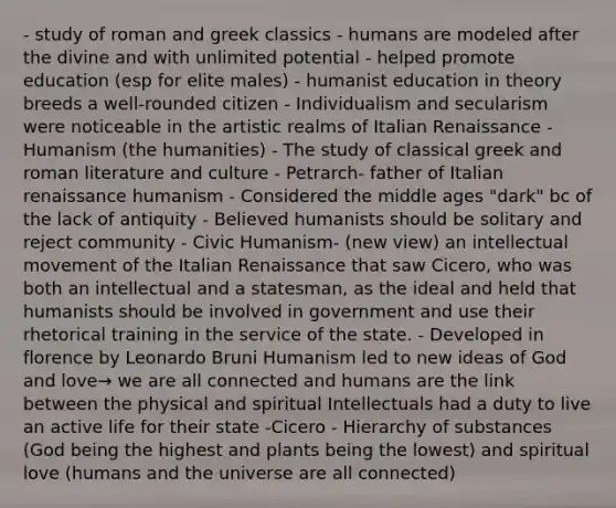 - study of roman and greek classics - humans are modeled after the divine and with unlimited potential - helped promote education (esp for elite males) - humanist education in theory breeds a well-rounded citizen - Individualism and secularism were noticeable in the artistic realms of Italian Renaissance - Humanism (the humanities) - The study of classical greek and roman literature and culture - Petrarch- father of Italian renaissance humanism - Considered the middle ages "dark" bc of the lack of antiquity - Believed humanists should be solitary and reject community - Civic Humanism- (new view) an intellectual movement of the Italian Renaissance that saw Cicero, who was both an intellectual and a statesman, as the ideal and held that humanists should be involved in government and use their rhetorical training in the service of the state. - Developed in florence by Leonardo Bruni Humanism led to new ideas of God and love→ we are all connected and humans are the link between the physical and spiritual Intellectuals had a duty to live an active life for their state -Cicero - Hierarchy of substances (God being the highest and plants being the lowest) and spiritual love (humans and the universe are all connected)