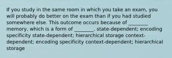 If you study in the same room in which you take an exam, you will probably do better on the exam than if you had studied somewhere else. This outcome occurs because of ________ memory, which is a form of ________. state-dependent; encoding specificity state-dependent; hierarchical storage context-dependent; encoding specificity context-dependent; hierarchical storage