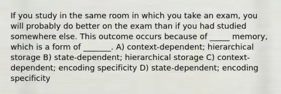 If you study in the same room in which you take an exam, you will probably do better on the exam than if you had studied somewhere else. This outcome occurs because of _____ memory, which is a form of _______. A) context-dependent; hierarchical storage B) state-dependent; hierarchical storage C) context-dependent; encoding specificity D) state-dependent; encoding specificity