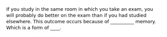 If you study in the same room in which you take an exam, you will probably do better on the exam than if you had studied elsewhere. This outcome occurs because of __________ memory. Which is a form of ____.