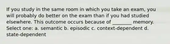 If you study in the same room in which you take an exam, you will probably do better on the exam than if you had studied elsewhere. This outcome occurs because of ________ memory. Select one: a. semantic b. episodic c. context-dependent d. state-dependent