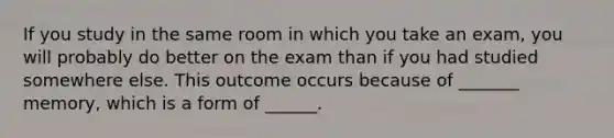 If you study in the same room in which you take an exam, you will probably do better on the exam than if you had studied somewhere else. This outcome occurs because of _______ memory, which is a form of ______.