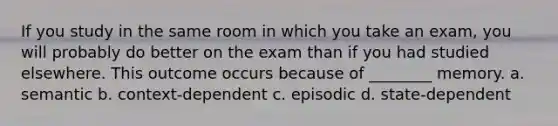 If you study in the same room in which you take an exam, you will probably do better on the exam than if you had studied elsewhere. This outcome occurs because of ________ memory. a. semantic b. context-dependent c. episodic d. state-dependent